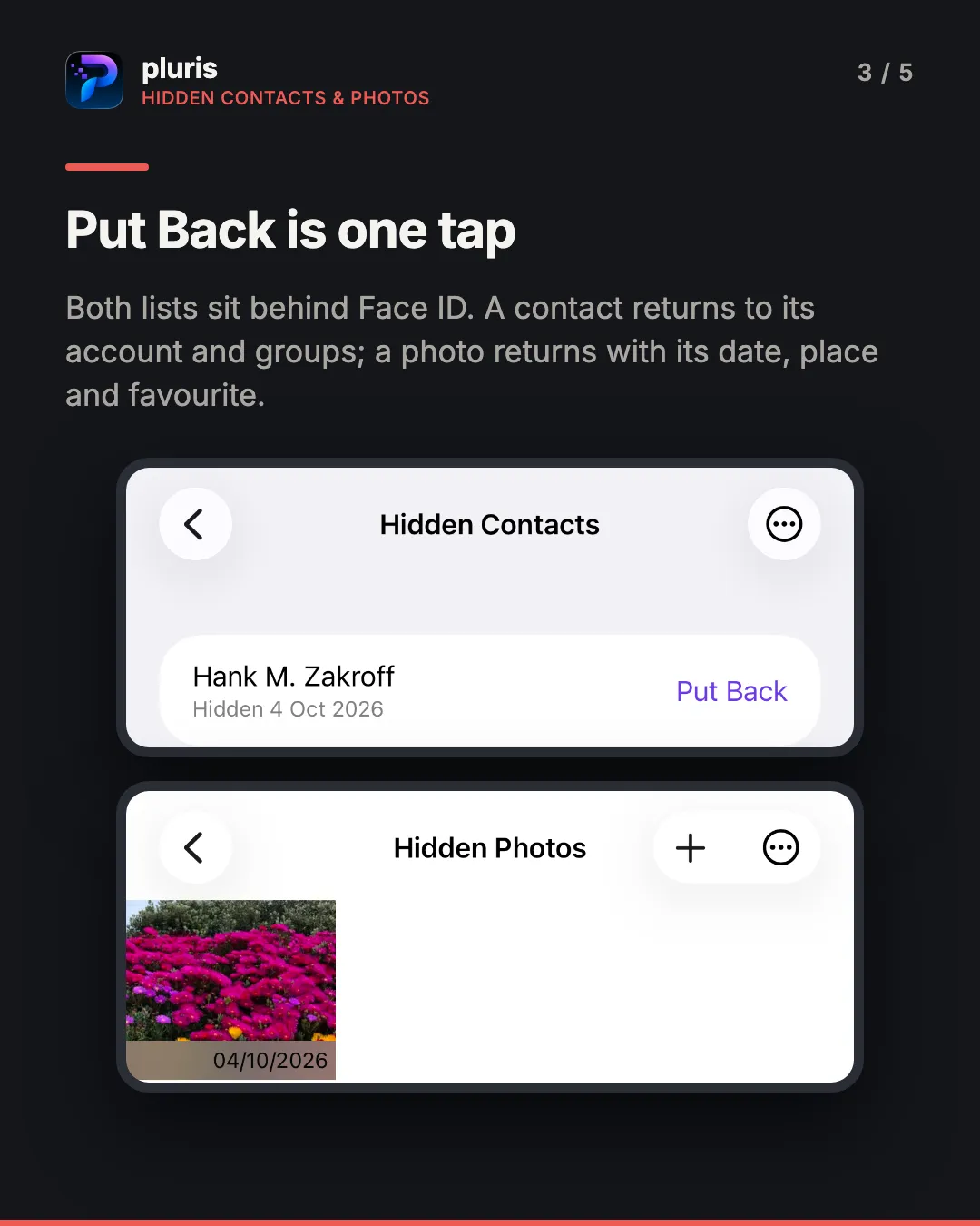 pluris hidden lists. Headline: Put Back is one tap. Caption: both lists sit behind Face ID; a contact returns to its account and groups, a photo returns with its date, place and favourite. Two iPhone screenshots: the Hidden Contacts list with one row, Hank M. Zakroff, Hidden 4 Oct 2026, and a Put Back button; and the Hidden Photos list with one thumbnail of pink flowers dated 04/10/2026.